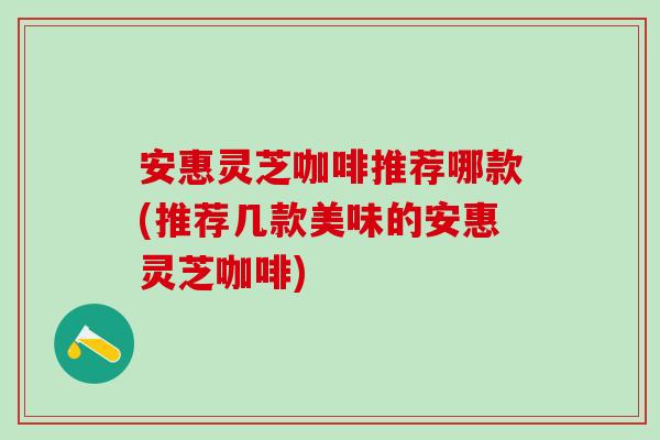 安惠灵芝咖啡推荐哪款(推荐几款美味的安惠灵芝咖啡)