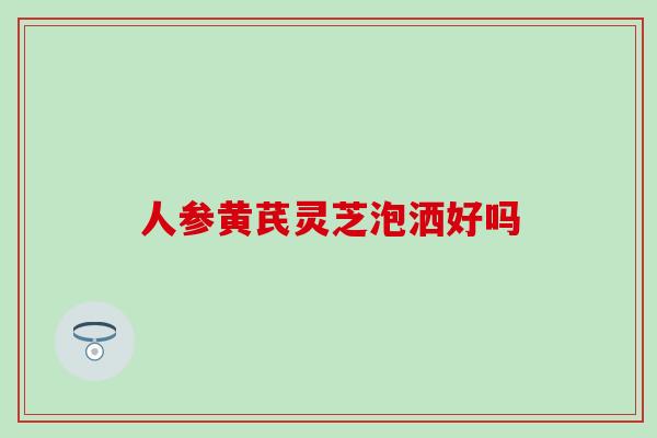 人参黄芪灵芝泡洒好吗