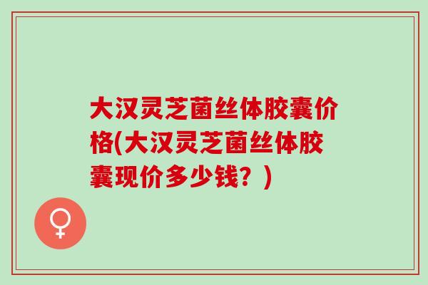大汉灵芝菌丝体胶囊价格(大汉灵芝菌丝体胶囊现价多少钱？)