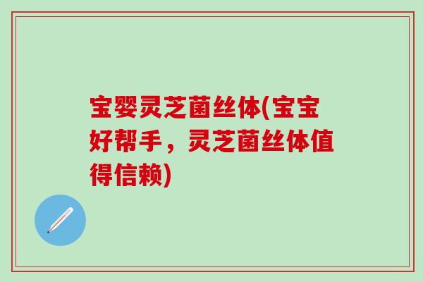 宝婴灵芝菌丝体(宝宝好帮手，灵芝菌丝体值得信赖)