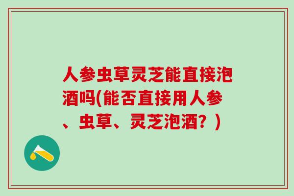 人参虫草灵芝能直接泡酒吗(能否直接用人参、虫草、灵芝泡酒？)