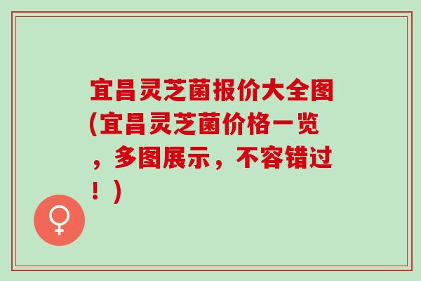 宜昌灵芝菌报价大全图(宜昌灵芝菌价格一览，多图展示，不容错过！)