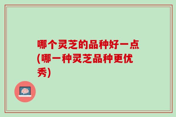 哪个灵芝的品种好一点(哪一种灵芝品种更优秀)