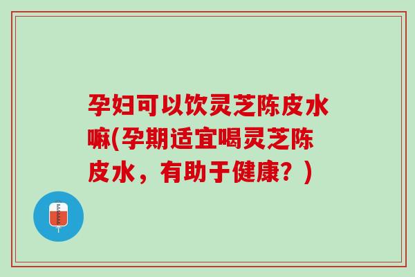 孕妇可以饮灵芝陈皮水嘛(孕期适宜喝灵芝陈皮水，有助于健康？)