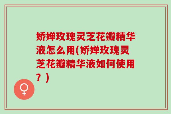 娇婵玫瑰灵芝花瓣精华液怎么用(娇婵玫瑰灵芝花瓣精华液如何使用？)