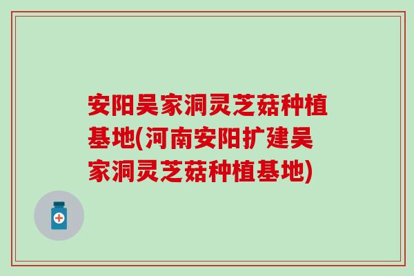 安阳吴家洞灵芝菇种植基地(河南安阳扩建吴家洞灵芝菇种植基地)