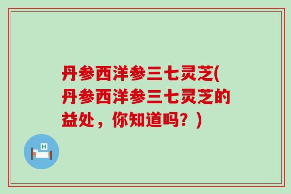 丹参西洋参三七灵芝(丹参西洋参三七灵芝的益处，你知道吗？)