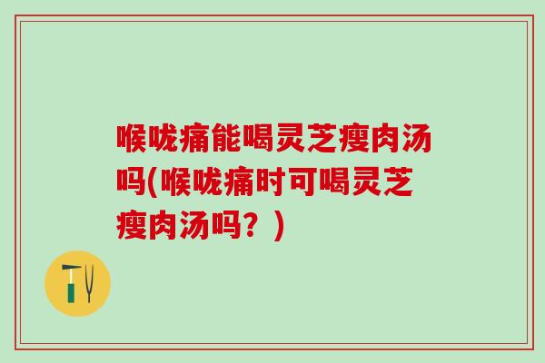 喉咙痛能喝灵芝瘦肉汤吗(喉咙痛时可喝灵芝瘦肉汤吗？)