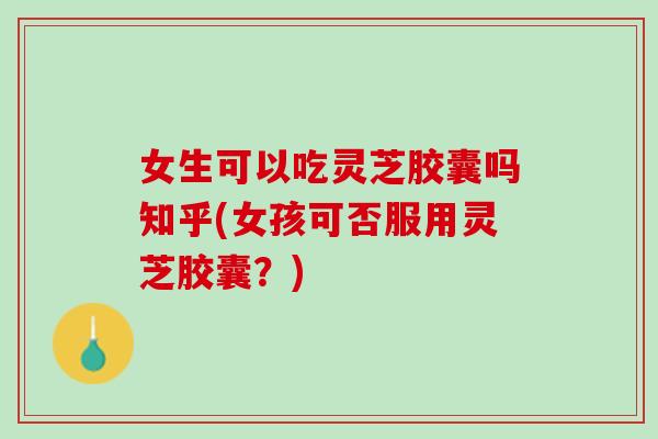 女生可以吃灵芝胶囊吗知乎(女孩可否服用灵芝胶囊？)
