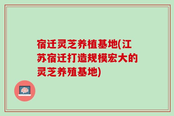 宿迁灵芝养植基地(江苏宿迁打造规模宏大的灵芝养殖基地)