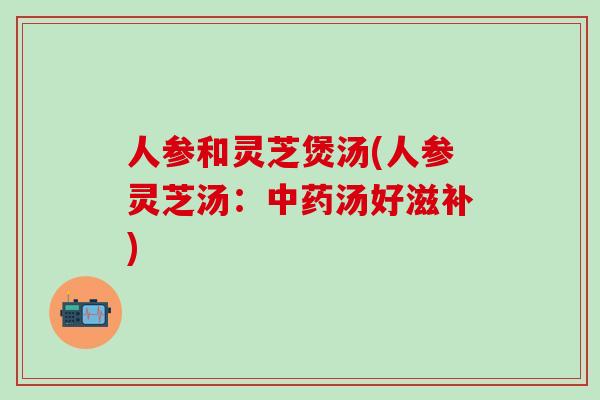 人参和灵芝煲汤(人参灵芝汤：中药汤好滋补)