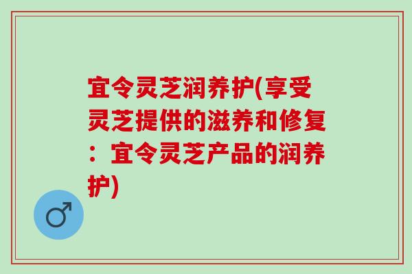 宜令灵芝润养护(享受灵芝提供的滋养和修复：宜令灵芝产品的润养护)
