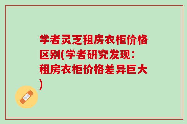 学者灵芝租房衣柜价格区别(学者研究发现：租房衣柜价格差异巨大)