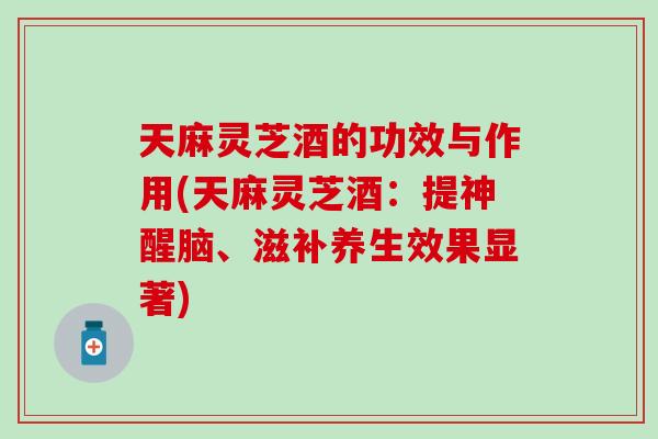 天麻灵芝酒的功效与作用(天麻灵芝酒：提神醒脑、滋补养生效果显著)