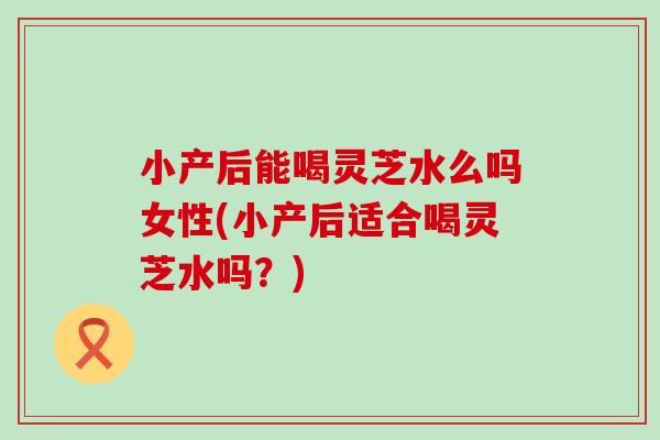 小产后能喝灵芝水么吗女性(小产后适合喝灵芝水吗？)