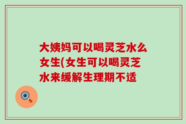 大姨妈可以喝灵芝水么女生(女生可以喝灵芝水来缓解生理期不适