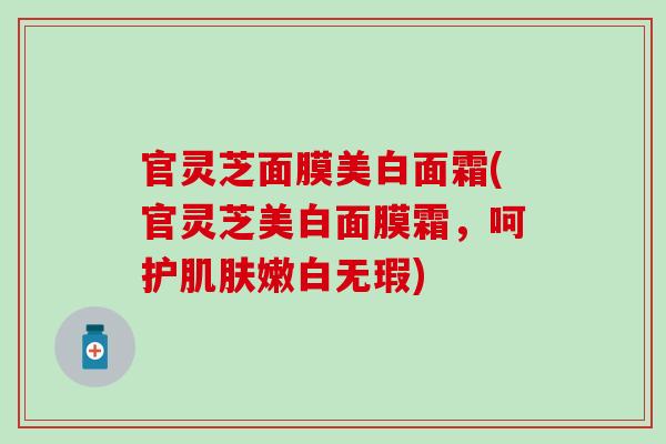 官灵芝面膜美白面霜(官灵芝美白面膜霜，呵护肌肤嫩白无瑕)