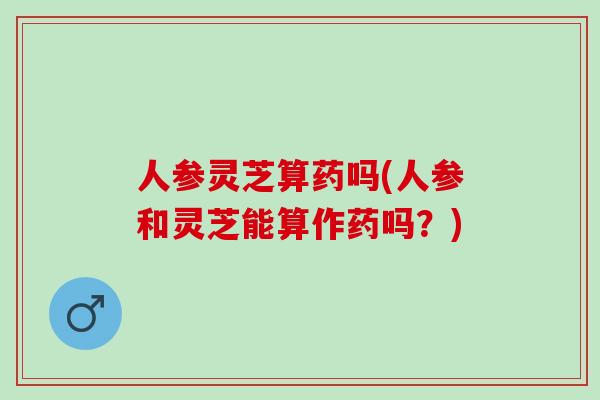 人参灵芝算药吗(人参和灵芝能算作药吗？)