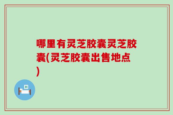 哪里有灵芝胶囊灵芝胶囊(灵芝胶囊出售地点)