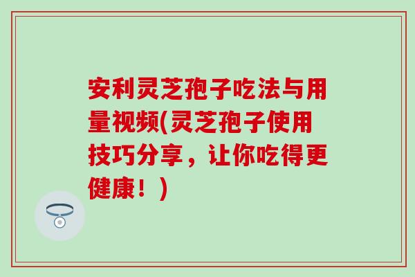 安利灵芝孢子吃法与用量视频(灵芝孢子使用技巧分享，让你吃得更健康！)