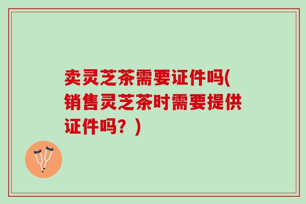 卖灵芝茶需要证件吗(销售灵芝茶时需要提供证件吗？)
