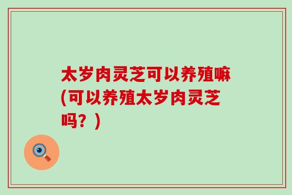太岁肉灵芝可以养殖嘛(可以养殖太岁肉灵芝吗？)