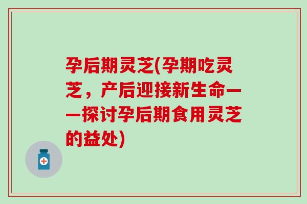 孕后期灵芝(孕期吃灵芝，产后迎接新生命——探讨孕后期食用灵芝的益处)
