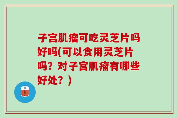 子宫肌瘤可吃灵芝片吗好吗(可以食用灵芝片吗？对子宫肌瘤有哪些好处？)