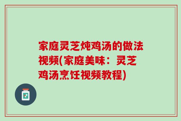 家庭灵芝炖鸡汤的做法视频(家庭美味：灵芝鸡汤烹饪视频教程)