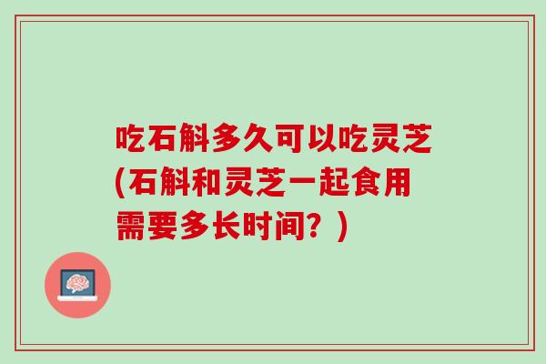 吃石斛多久可以吃灵芝(石斛和灵芝一起食用需要多长时间？)