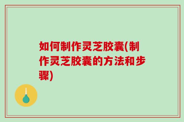 如何制作灵芝胶囊(制作灵芝胶囊的方法和步骤)