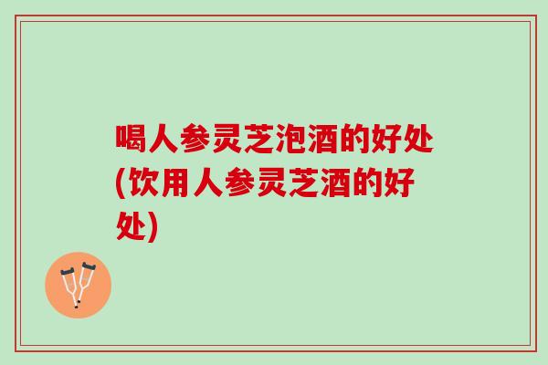 喝人参灵芝泡酒的好处(饮用人参灵芝酒的好处) 喝人参灵芝泡酒的好处(饮用人参灵芝酒的好处)