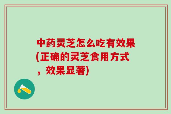 中药灵芝怎么吃有效果(正确的灵芝食用方式，效果显著)