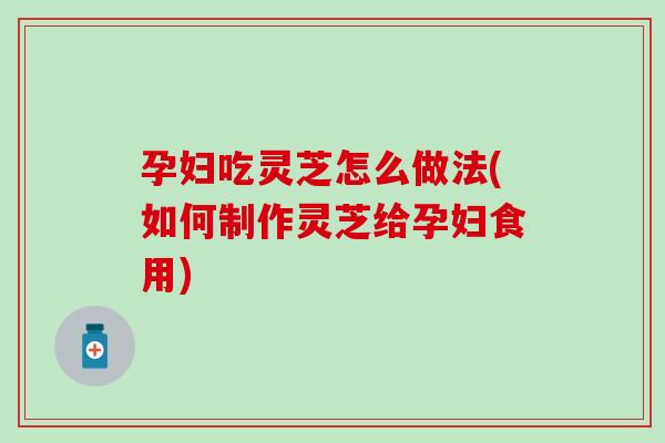 孕妇吃灵芝怎么做法(如何制作灵芝给孕妇食用)