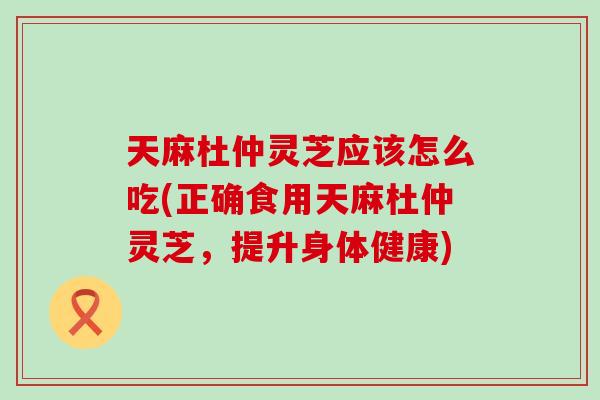 天麻杜仲灵芝应该怎么吃(正确食用天麻杜仲灵芝，提升身体健康)
