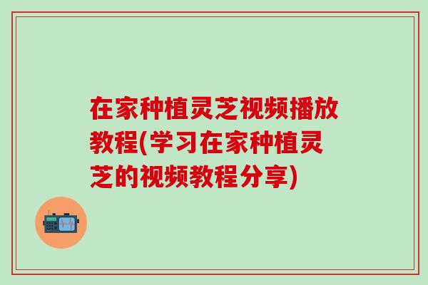 在家种植灵芝视频播放教程(学习在家种植灵芝的视频教程分享)