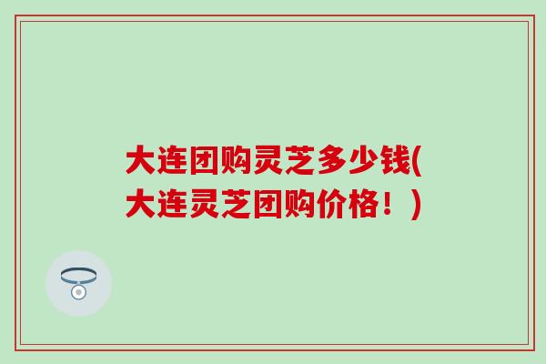 大连团购灵芝多少钱(大连灵芝团购价格！)