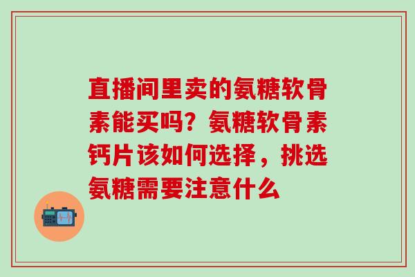 直播间里卖的氨糖软骨素能买吗？氨糖软骨素钙片该如何选择，挑选氨糖需要注意什么