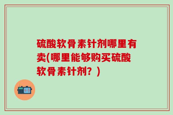 硫酸软骨素针剂哪里有卖(哪里能够购买硫酸软骨素针剂？)