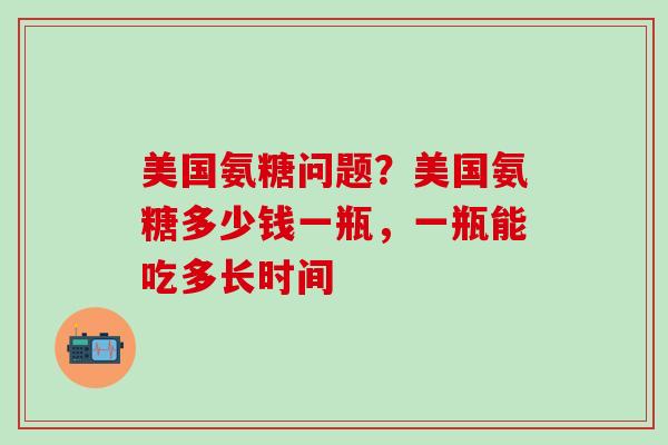 美国氨糖问题？美国氨糖多少钱一瓶，一瓶能吃多长时间