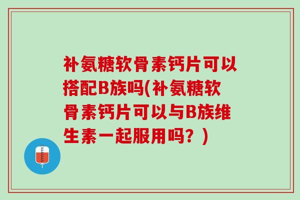 补氨糖软骨素钙片可以搭配B族吗(补氨糖软骨素钙片可以与B族维生素一起服用吗？)