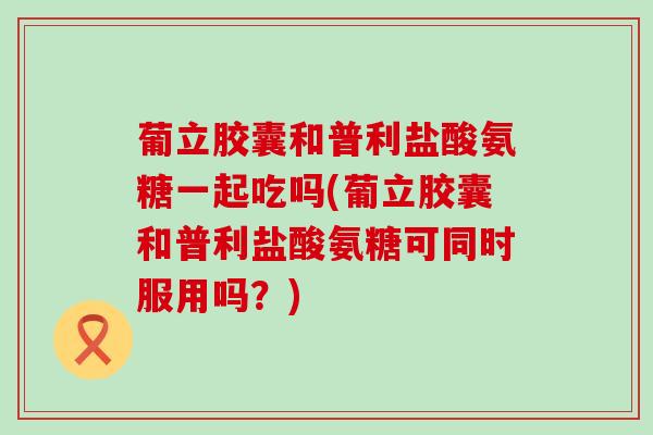 葡立胶囊和普利盐酸氨糖一起吃吗(葡立胶囊和普利盐酸氨糖可同时服用吗？)
