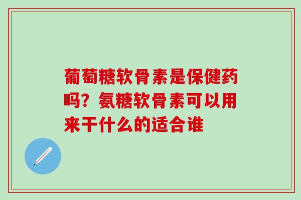 葡萄糖软骨素是保健药吗？氨糖软骨素可以用来干什么的适合谁