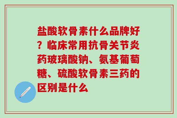 盐酸软骨素什么品牌好？临床常用抗骨关节炎药玻璃酸钠、氨基葡萄糖、硫酸软骨素三药的区别是什么