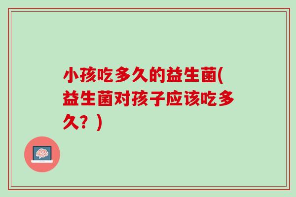 小孩吃多久的益生菌(益生菌对孩子应该吃多久？)