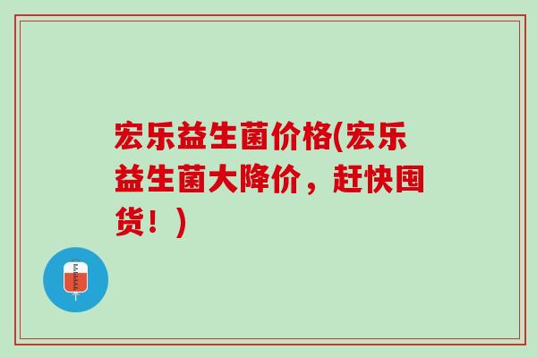 宏乐益生菌价格(宏乐益生菌大降价，赶快囤货！)