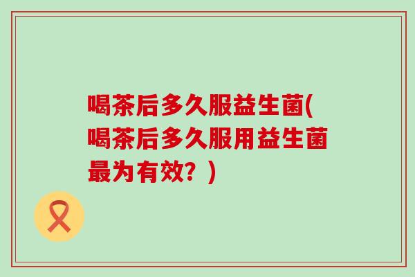 喝茶后多久服益生菌(喝茶后多久服用益生菌最为有效？)