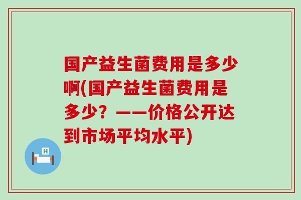 国产益生菌费用是多少啊(国产益生菌费用是多少？——价格公开达到市场平均水平)