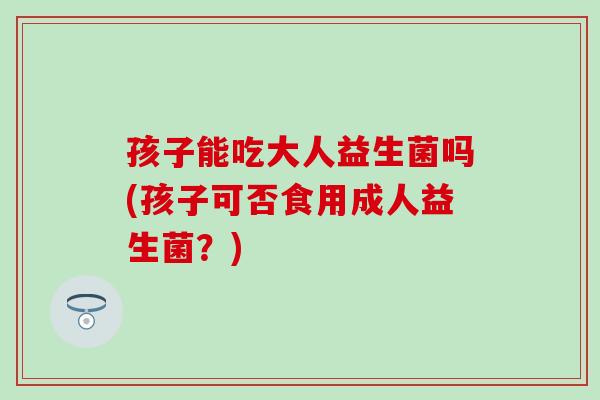 孩子能吃大人益生菌吗(孩子可否食用成人益生菌？)