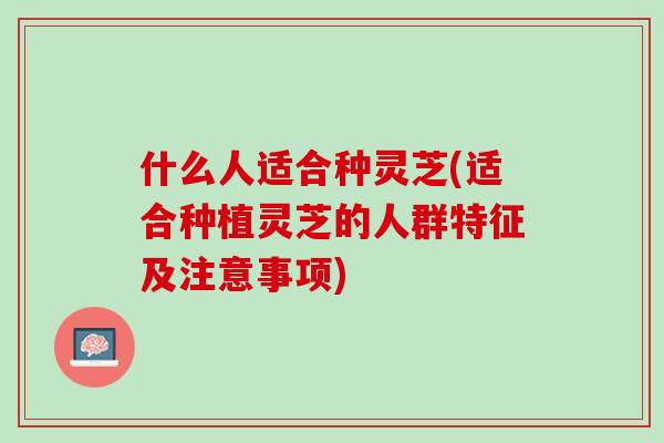 什么人适合种灵芝(适合种植灵芝的人群特征及注意事项)